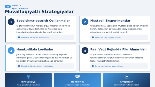  06 AMALIY QO'LLANILISH Muvaffaqiyatli Strategiyalar Mustaqil Eksperimentlar 2 1 Bosqichma-bosqich Qo'llanmalar O'qituvchilar uchun maxsus o'quv materiallari va video qo'llanmalar tayyorlash. Har bir AI vositasining imkoniyatlarini amaliy misollar orqali ko'rsatish. O'quvchilarga AI vositalarini mustaqil sinab ko'rish imkonini berish. Xatolardan qo'rqmasdan ijodiy eksperimentlar o'tkazish uchun xavfsiz muhit yaratish. Interaktiv darslar va workshoplar Tajriba va xato orqali o'rganish Real Vaqt Rejimida Fikr Almashish 4 Hamkorlikda Loyihalar 3 Jamoaviy loyihalar tashkil etish va real vaqt rejimida hamkorlik qilish. O'quvchilar birgalikda dizayn yaratish va bir-biridan o'rganish imkoniyatiga ega bo'ladilar. AI yordamida darhol fikr-mulohaza olish va takomillashtirish. O'qituvchilar va o'quvchilar o'rtasida tezkor muloqatni tashkil etish. Tezkor baholash va qayta ishlash Birgalikda fikr almashish va baholash Hamkorlik Rivojlanish Innovatsiya Yangi g'oyalar va yechimlar Jamoaviy ishlash ko'nikmalari Doimiy o'sish va takomillasish 