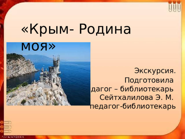 «Крым- Родина моя»    Экскурсия.  Подготовила педагог – библиотекарь Сейтхалилова Э. М. педагог-библиотекарь 