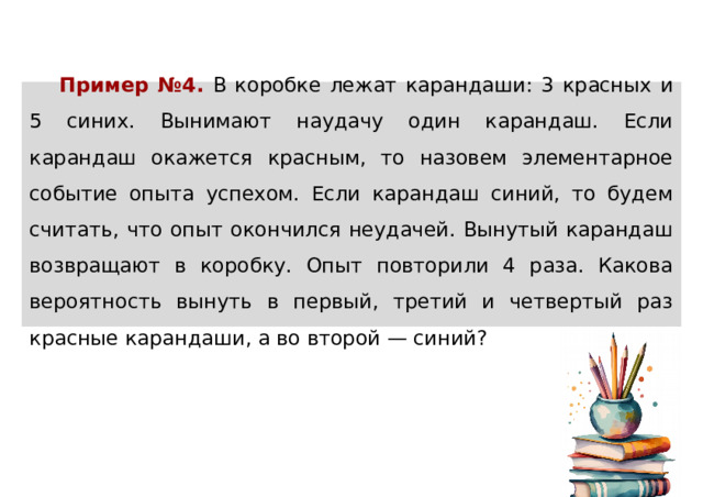 Пример №4.  В коробке лежат карандаши: 3 красных и 5 синих. Вынимают наудачу один карандаш. Если карандаш окажется красным, то назовем элементарное событие опыта успехом. Если карандаш синий, то будем считать, что опыт окончился неудачей. Вынутый карандаш возвращают в коробку. Опыт повторили 4 раза. Какова вероятность вынуть в первый, третий и четвертый раз красные карандаши, а во второй — синий? 
