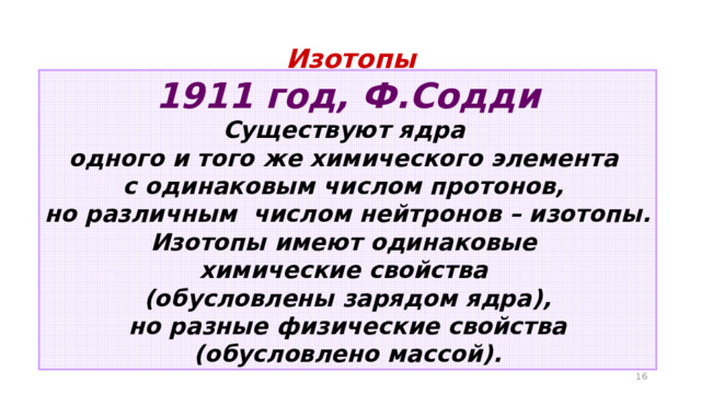 Изотопы 1911 год, Ф.Содди Существуют ядра одного и того же химического элемента с одинаковым числом протонов, но различным числом нейтронов – изотопы. Изотопы имеют одинаковые химические свойства (обусловлены зарядом ядра), но разные физические свойства (обусловлено массой).  