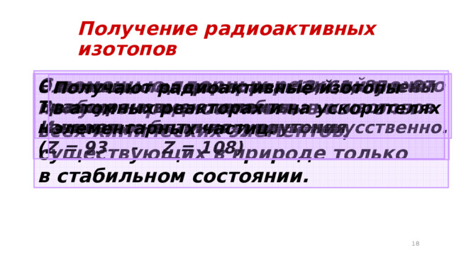 Получение радиоактивных изотопов С помощью ядерных реакций можно получить радиоактивные изотопы всех химических элементов, существующих в природе только в стабильном состоянии. Элементы под номерами 43, 61, 85 и 87 С помощью ядерных реакций получены Вообще не имеют стабильных изотопов Трансурановые элементы, И впервые были получены искусственно. начиная с нептуния и плутония (Z = 93 - Z = 108) Получают радиоактивные изотопы в атомных реакторах и на ускорителях элементарных частиц.   
