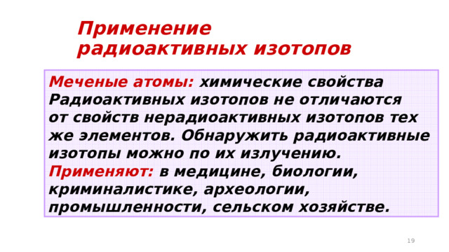Применение радиоактивных изотопов Меченые атомы: химические свойства Радиоактивных изотопов не отличаются от свойств нерадиоактивных изотопов тех же элементов. Обнаружить радиоактивные изотопы можно по их излучению. Применяют: в медицине, биологии, криминалистике, археологии, промышленности, сельском хозяйстве.  