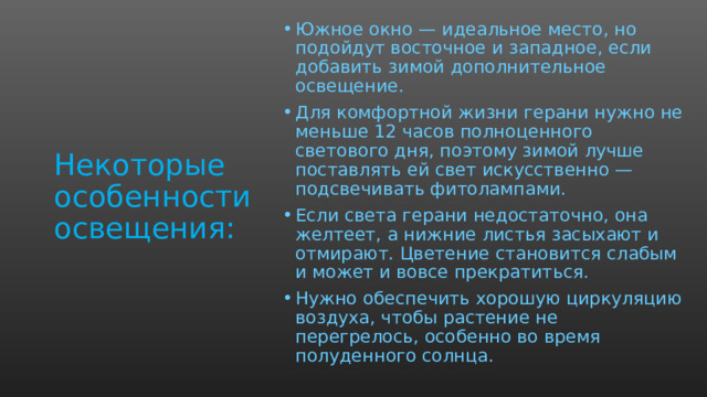Южное окно — идеальное место, но подойдут восточное и западное, если добавить зимой дополнительное освещение. Для комфортной жизни герани нужно не меньше 12 часов полноценного светового дня, поэтому зимой лучше поставлять ей свет искусственно — подсвечивать фитолампами.  Если света герани недостаточно, она желтеет, а нижние листья засыхают и отмирают. Цветение становится слабым и может и вовсе прекратиться.  Нужно обеспечить хорошую циркуляцию воздуха, чтобы растение не перегрелось, особенно во время полуденного солнца. Некоторые  особенности освещения:  