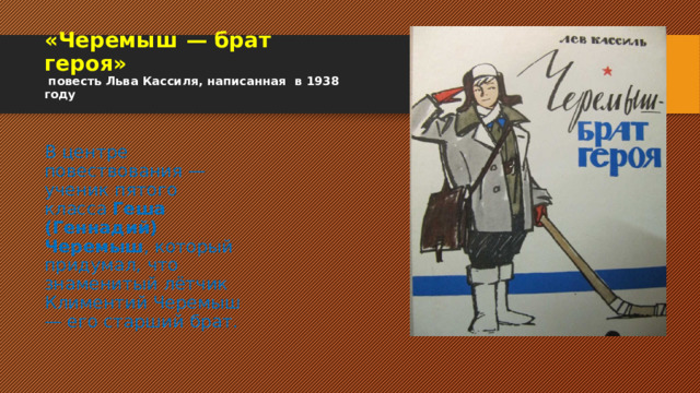 «Черемыш — брат героя»  повесть Льва Кассиля, написанная в 1938 году В центре повествования — ученик пятого класса  Геша (Геннадий) Черемыш , который придумал, что знаменитый лётчик Климентий Черемыш — его старший брат. 