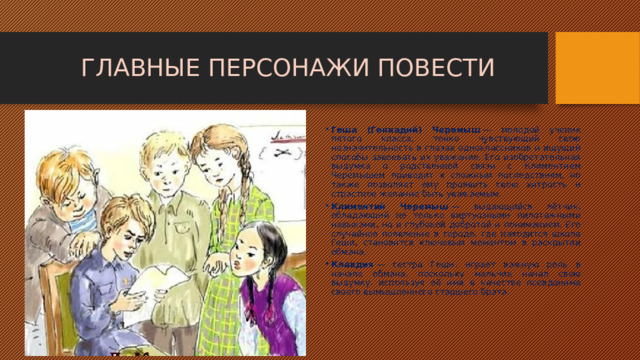 ГЛАВНЫЕ ПЕРСОНАЖИ ПОВЕСТИ Геша (Геннадий) Черемыш  — молодой ученик пятого класса, тонко чувствующий свою незначительность в глазах одноклассников и ищущий способы завоевать их уважение. Его изобретательная выдумка о родственной связи с Климентием Черемышем приводит к сложным последствиям, но также позволяет ему проявить свою хитрость и страстное желание быть уважаемым. Климентий Черемыш  — выдающийся лётчик, обладающий не только виртуозными пилотажными навыками, но и глубокой добротой и пониманием. Его случайное появление в городе, где находится школа Геши, становится ключевым моментом в раскрытии обмана. Клавдия  — сестра Геши, играет важную роль в начале обмана, поскольку мальчик начал свою выдумку, используя её имя в качестве псевдонима своего вымышленного старшего брата. 