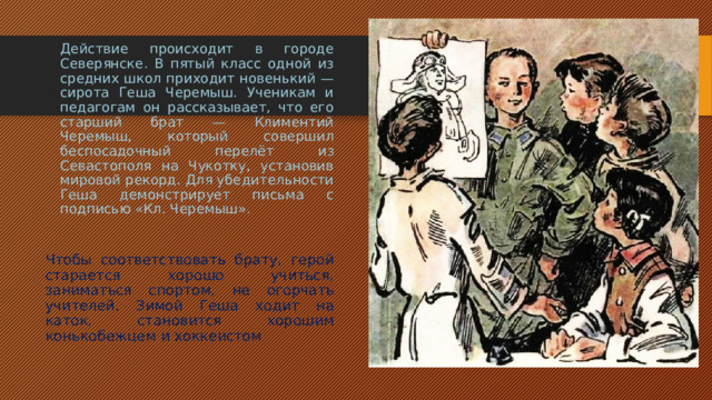 Действие происходит в городе Северянске. В пятый класс одной из средних школ приходит новенький — сирота Геша Черемыш. Ученикам и педагогам он рассказывает, что его старший брат — Климентий Черемыш, который совершил беспосадочный перелёт из Севастополя на Чукотку, установив мировой рекорд. Для убедительности Геша демонстрирует письма с подписью «Кл. Черемыш».  Чтобы соответствовать брату, герой старается хорошо учиться, заниматься спортом, не огорчать учителей. Зимой Геша ходит на каток, становится хорошим конькобежцем и хоккеистом 