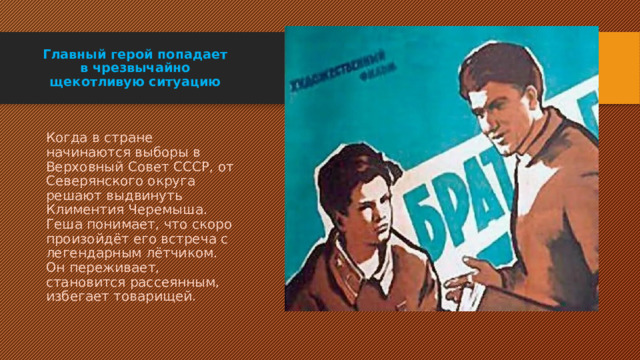 Главный герой попадает в чрезвычайно щекотливую ситуацию Когда в стране начинаются выборы в Верховный Совет СССР, от Северянского округа решают выдвинуть Климентия Черемыша. Геша понимает, что скоро произойдёт его встреча с легендарным лётчиком. Он переживает, становится рассеянным, избегает товарищей. 