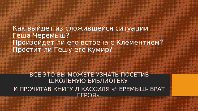 Как выйдет из сложившейся ситуации Геша Черемыш?  Произойдет ли его встреча с Клементием?  Простит ли Гешу его кумир? ВСЕ ЭТО ВЫ МОЖЕТЕ УЗНАТЬ ПОСЕТИВ ШКОЛЬНУЮ БИБЛИОТЕКУ И ПРОЧИТАВ КНИГУ Л.КАССИЛЯ «ЧЕРЕМЫШ- БРАТ ГЕРОЯ». 