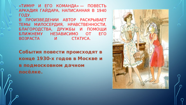 «Тимур и его команда» — повесть Аркадия Гайдара, написанная в 1940 году.  В произведении автор раскрывает темы милосердия, нравственности, благородства, дружбы и помощи ближнему независимо от его возраста и статуса.    События повести происходят в конце 1930-х годов в Москве и в подмосковном дачном посёлке. 