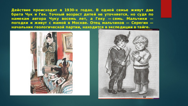 Действие происходит в 1930-х годах. В одной семье живут два брата Чук и Гек. Точный возраст детей не уточняется, но судя по намекам автора Чуку восемь лет, а Геку — семь. Мальчики — погодки и живут с мамой в Москве. Отец мальчиков — Серегин — начальник геологической партии, находится в экспедиции в тайге. 