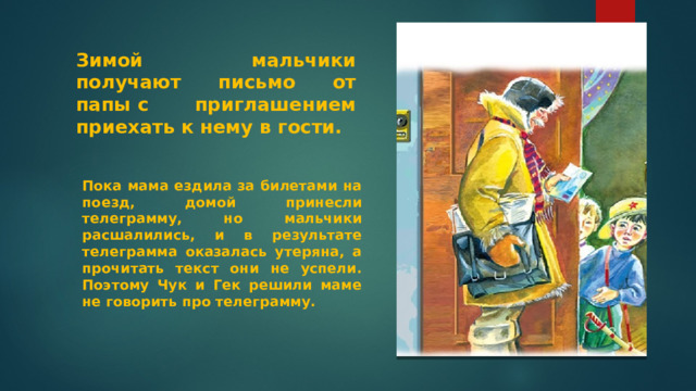 Зимой мальчики получают письмо от папы с приглашением приехать к нему в гости. Пока мама ездила за билетами на поезд, домой принесли телеграмму, но мальчики расшалились, и в результате телеграмма оказалась утеряна, а прочитать текст они не успели. Поэтому Чук и Гек решили маме не говорить про телеграмму. 