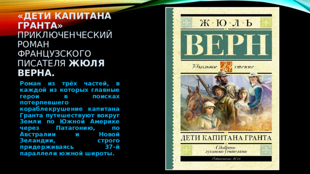 «Дети капитана Гранта»   приключенческий роман французского писателя Жюля Верна. Роман из трёх частей, в каждой из которых главные герои в поисках потерпевшего кораблекрушение капитана Гранта путешествуют вокруг Земли по Южной Америке через Патагонию, по Австралии и Новой Зеландии, строго придерживаясь 37-й параллели южной широты.   