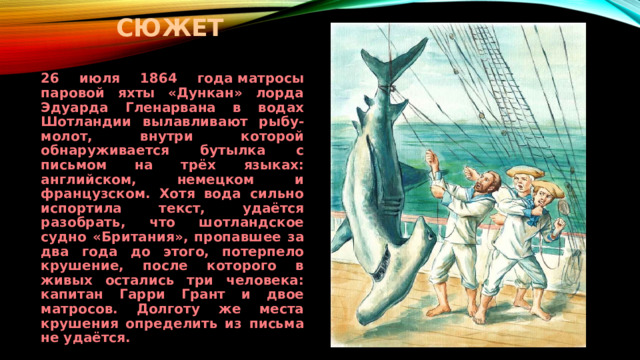 сюжет 26 июля 1864 года матросы паровой яхты «Дункан» лорда Эдуарда Гленарвана в водах Шотландии вылавливают рыбу-молот, внутри которой обнаруживается бутылка с письмом на трёх языках: английском, немецком и французском. Хотя вода сильно испортила текст, удаётся разобрать, что шотландское судно «Британия», пропавшее за два года до этого, потерпело крушение, после которого в живых остались три человека: капитан Гарри Грант и двое матросов. Долготу же места крушения определить из письма не удаётся. 