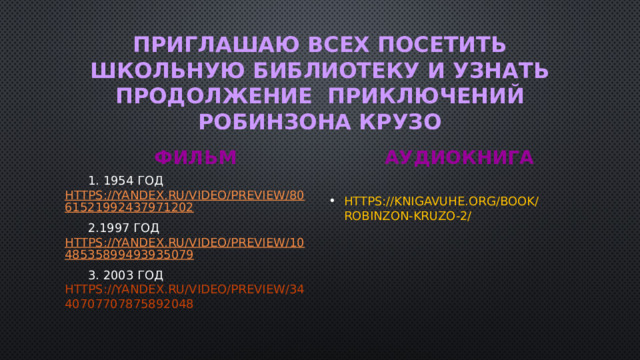 ПРИГЛАШАЮ ВСЕХ ПОСЕТИТЬ ШКОЛЬНУЮ БИБЛИОТЕКУ И УЗНАТЬ ПРОДОЛЖЕНИЕ ПРИКЛЮЧЕНИЙ РОБИНЗОНА КРУЗО ФИЛЬМ АУДИОКНИГА  1. 1954 год https://yandex.ru/video/preview/8061521992437971202  2.1997 год https://yandex.ru/video/preview/1048535899493935079 https://knigavuhe.org/book/robinzon-kruzo-2/  3. 2003 год https://yandex.ru/video/preview/3440707707875892048 