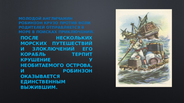 Молодой англичанин Робинзон Крузо против воли родителей отправляется в море в поисках приключений. После нескольких морских путешествий и злоключений его корабль терпит крушение у необитаемого острова, и Робинзон оказывается единственным выжившим.  