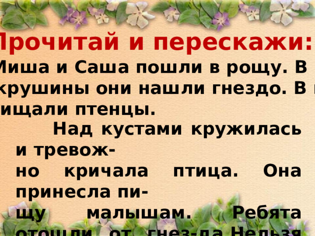 Прочитай и перескажи:  Миша и Саша пошли в рощу. В кус- тах крушины они нашли гнездо. В гнез- де пищали птенцы.  Над кустами кружилась и тревож- но кричала птица. Она принесла пи- щу малышам. Ребята отошли от гнез-да.Нельзя брать в руки птенцов! 