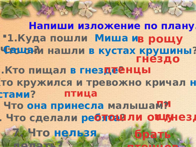 Напиши изложение по плану. в рощу 1.Куда пошли Миша и Саша ?  2. Что они нашли в кустах  крушины ? гнездо птенцы 3.Кто пищал в гнезде ? 4. Кто кружился и тревожно кричал над кустами ? птица пищу 5. Что она принесла малышам? отошли от гнезда 6. Что сделали ребята ? 7. Что нельзя делать? брать птенцов 