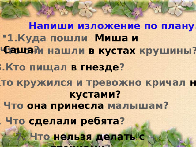 Напиши изложение по плану. 1.Куда пошли Миша и Саша ?  2. Что они нашли в кустах крушины? 3.Кто пищал в гнезде ? 4. Кто кружился и тревожно кричал над кустами? 5. Что она принесла малышам? 6. Что сделали ребята ? 7. Что нельзя делать с птенцами ? 