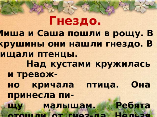 Гнездо.  Миша и Саша пошли в рощу. В кус- тах крушины они нашли гнездо. В гнез- де пищали птенцы.  Над кустами кружилась и тревож- но кричала птица. Она принесла пи- щу малышам. Ребята отошли от гнез-да. Нельзя брать в руки птенцов! 