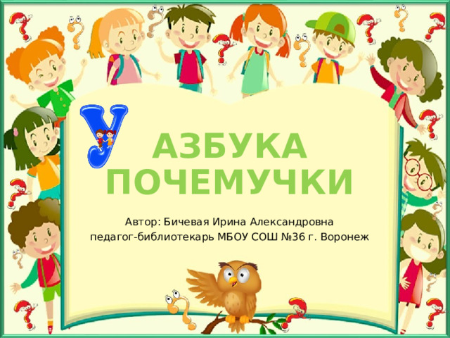 АЗБУКА ПОЧЕМУЧКИ Автор: Бичевая Ирина Александровна педагог-библиотекарь МБОУ СОШ №36 г. Воронеж 