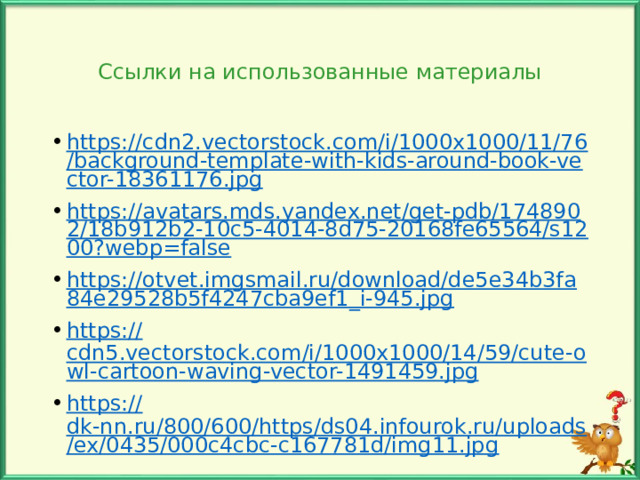 Ссылки на использованные материалы https://cdn2.vectorstock.com/i/1000x1000/11/76/background-template-with-kids-around-book-vector-18361176.jpg https://avatars.mds.yandex.net/get-pdb/1748902/18b912b2-10c5-4014-8d75-20168fe65564/s1200?webp=false https://otvet.imgsmail.ru/download/de5e34b3fa84e29528b5f4247cba9ef1_i-945.jpg https:// cdn5.vectorstock.com/i/1000x1000/14/59/cute-owl-cartoon-waving-vector-1491459.jpg https:// dk-nn.ru/800/600/https/ds04.infourok.ru/uploads/ex/0435/000c4cbc-c167781d/img11.jpg Автор шаблона: Осипова М.И. 