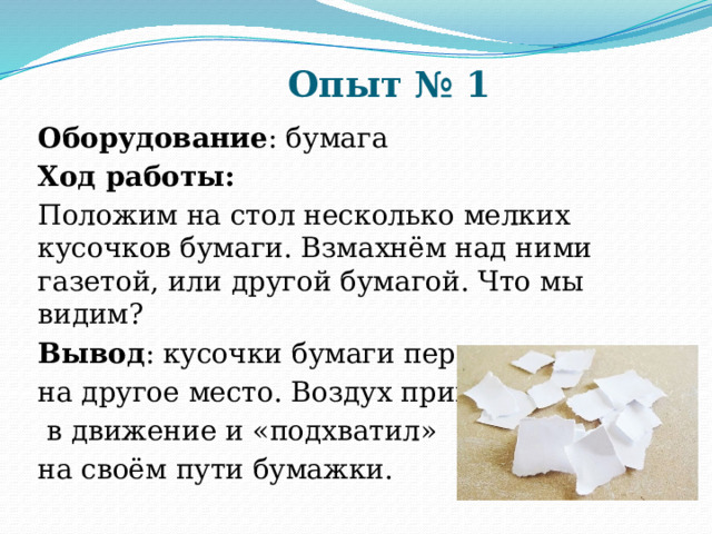 Опыт № 1 Оборудование : бумага Ход работы: Положим на стол несколько мелких кусочков бумаги. Взмахнём над ними газетой, или другой бумагой. Что мы видим? Вывод : кусочки бумаги перелетают на другое место. Воздух пришёл  в движение и «подхватил» на своём пути бумажки. 