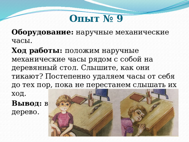 Опыт № 9 Оборудование: наручные механические часы. Ход работы: положим наручные механические часы рядом с собой на деревянный стол. Слышите, как они тикают? Постепенно удаляем часы от себя до тех пор, пока не перестанем слышать их ход. Вывод: воздух хуже передаёт звуки, чем дерево. 