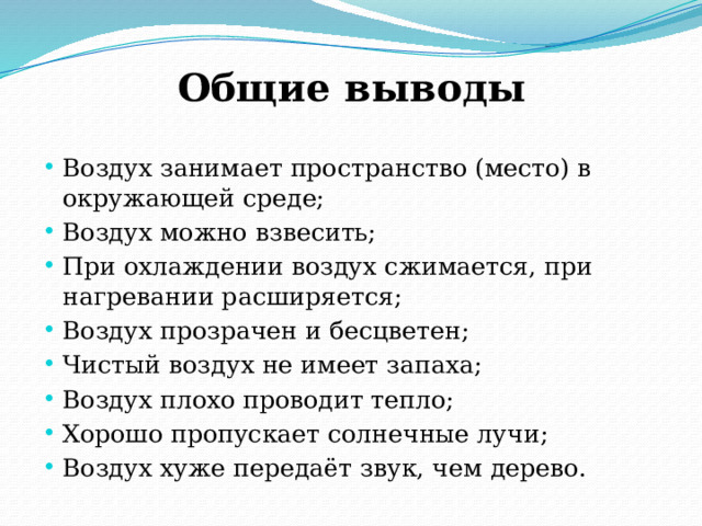 Общие выводы Воздух занимает пространство (место) в окружающей среде; Воздух можно взвесить; При охлаждении воздух сжимается, при нагревании расширяется; Воздух прозрачен и бесцветен; Чистый воздух не имеет запаха; Воздух плохо проводит тепло; Хорошо пропускает солнечные лучи; Воздух хуже передаёт звук, чем дерево. 