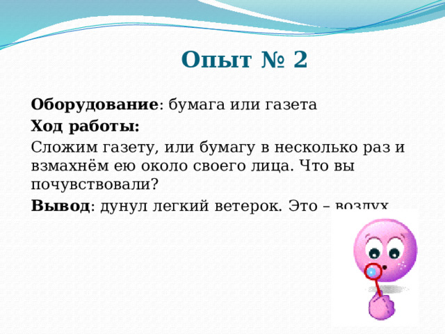 Опыт № 2 Оборудование : бумага или газета Ход работы: Сложим газету, или бумагу в несколько раз и взмахнём ею около своего лица. Что вы почувствовали? Вывод : дунул легкий ветерок. Это – воздух. 