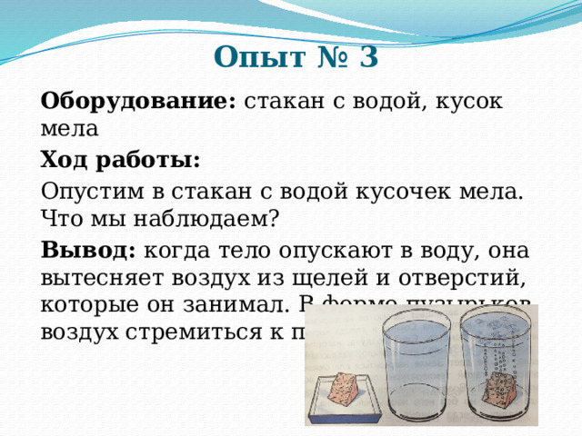 Опыт № 3 Оборудование: стакан с водой, кусок мела Ход работы: Опустим в стакан с водой кусочек мела. Что мы наблюдаем? Вывод: когда тело опускают в воду, она вытесняет воздух из щелей и отверстий, которые он занимал. В форме пузырьков воздух стремиться к поверхности воды. 