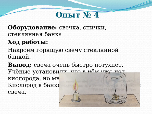 Опыт № 4 Оборудование: свечка, спички, стеклянная банка Ход работы: Накроем горящую свечу стеклянной банкой. Вывод: свеча очень быстро потухнет. Учёные установили, что в нём уже нет кислорода, но много углекислого газа. Кислород в банке «израсходовала» горящая свеча. 