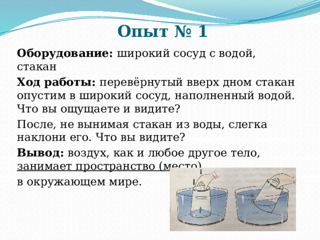 Опыт № 1 Оборудование: широкий сосуд с водой, стакан Ход работы: перевёрнутый вверх дном стакан опустим в широкий сосуд, наполненный водой. Что вы ощущаете и видите? После, не вынимая стакан из воды, слегка наклони его. Что вы видите? Вывод: воздух, как и любое другое тело, занимает пространство (место)  в окружающем мире. 