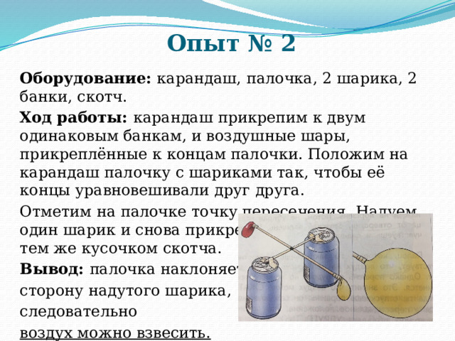 Опыт № 2 Оборудование: карандаш, палочка, 2 шарика, 2 банки, скотч. Ход работы: карандаш прикрепим к двум одинаковым банкам, и воздушные шары, прикреплённые к концам палочки. Положим на карандаш палочку с шариками так, чтобы её концы уравновешивали друг друга. Отметим на палочке точку пересечения. Надуем один шарик и снова прикрепим его к палочке тем же кусочком скотча. Вывод: палочка наклоняется в сторону надутого шарика, следовательно воздух можно взвесить. 