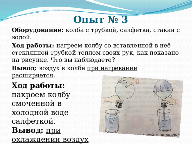Опыт № 3 Оборудование: колба с трубкой, салфетка, стакан с водой. Ход работы: нагреем колбу со вставленной в неё стеклянной трубкой теплом своих рук, как показано на рисунке. Что вы наблюдаете? Вывод: воздух в колбе при нагревании расширяется .  Ход работы: накроем колбу смоченной в холодной воде салфеткой. Вывод: при охлаждении воздух сжимается. 