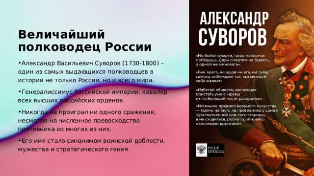 Величайший полководец России Александр Васильевич Суворов (1730-1800) – один из самых выдающихся полководцев в истории не только России, но и всего мира. Генералиссимус Российской империи, кавалер всех высших российских орденов. Никогда не проиграл ни одного сражения, несмотря на численное превосходство противника во многих из них. Его имя стало синонимом воинской доблести, мужества и стратегического гения. 