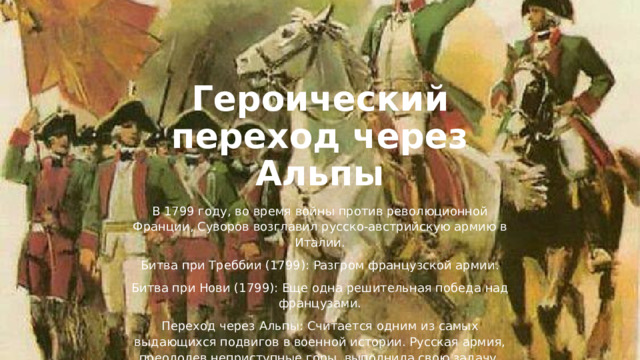Героический переход через Альпы В 1799 году, во время войны против революционной Франции, Суворов возглавил русско-австрийскую армию в Италии. Битва при Треббии (1799): Разгром французской армии. Битва при Нови (1799): Еще одна решительная победа над французами. Переход через Альпы: Считается одним из самых выдающихся подвигов в военной истории. Русская армия, преодолев неприступные горы, выполнила свою задачу, хотя дальнейшие действия были омрачены политическими разногласиями. 