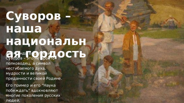 Суворов – наша национальная гордость Александр Васильевич Суворов – это не просто полководец, а символ несгибаемого духа, мудрости и великой преданности своей Родине. Его пример и его 