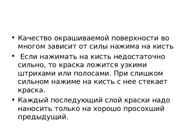 Качество окрашиваемой поверхности во многом зависит от силы нажима на кисть  Если нажимать на кисть недостаточно сильно, то краска ложится узкими штрихами или полосами. При слишком сильном нажиме на кисть с нее стекает краска. Каждый последующий слой краски надо наносить только на хорошо просохший предыдущий. 