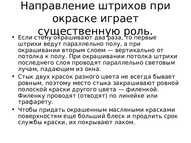 Направление штрихов при окраске играет существенную роль. Если стену окрашивают два раза, то первые штрихи ведут параллельно полу, а при окрашивании вторым слоем — вертикально от потолка к полу. При окрашивании потолка штрихи последнего слоя проводят параллельно световым лучам, падающим из окна. Стык двух красок разного цвета не всегда бывает ровным, поэтому место стыка закрашивают ровной полоской краски другого цвета — филенкой. Филенку проводят (отводят) по линейке или трафарету. Чтобы придать окрашенным масляными красками поверхностям еще больший блеск и продлить срок службы краски, их покрывают лаком.  