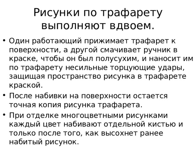Рисунки по трафарету выполняют вдвоем. Один работающий прижимает трафарет к поверхности, а другой смачивает ручник в краске, чтобы он был  полусухим, и наносит им по трафарету несильные торцующие удары, защищая пространство рисунка в трафарете краской. После набивки на поверхности остается точная копия рисунка трафарета. При отделке многоцветными рисунками каждый цвет набивают отдельной кистью и только после того, как высохнет ранее набитый рисунок. 
