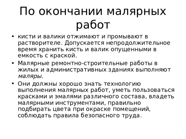 кисти и валики отжимают и промывают в растворителе. Допускается непродолжительное время хранить кисть и валик опущенными в емкость с краской. Малярные ремонтно-строительные работы в жилых и административных зданиях выполняют маляры. Они должны хорошо знать технологию выполнения малярных работ, уметь пользоваться красками и эмалями различного состава, владеть малярными инструментами, правильно подбирать цвета при окраске помещений, соблюдать правила безопасного труда. 