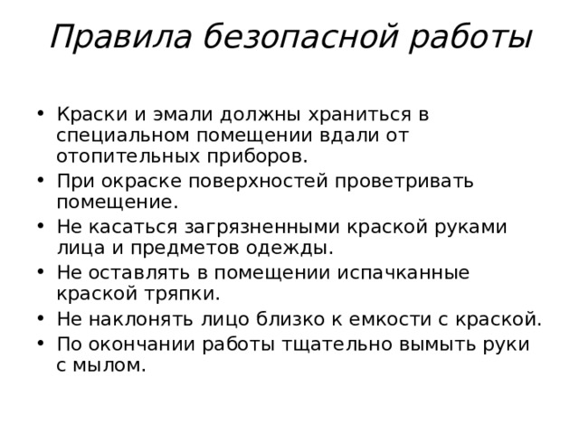 Правила безопасной работы   Краски и эмали должны храниться в специальном помещении вдали от  отопительных приборов. При окраске поверхностей проветривать помещение. Не касаться загрязненными краской руками лица и предметов одежды. Не оставлять в помещении испачканные краской тряпки. Не наклонять лицо близко к емкости с краской. По окончании работы тщательно вымыть руки с мылом. 