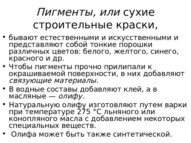 Пигменты, или сухие строительные краски, бывают естественными и искусственными и представляют собой тонкие порошки различных цветов: белого, желтого, синего, красного и др. Чтобы пигменты прочно прилипали к окрашиваемой поверхности, в них добавляют связующие материалы. В водные составы добавляют клей, а в масляные — олифу. Натуральную олифу изготовляют путем варки при температуре 275 °С льняного или конопляного масла с добавлением некоторых специальных веществ.  Олифа может быть также синтетической. 