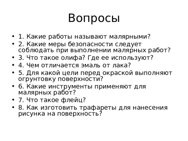 1. Какие работы называют малярными? 2. Какие меры безопасности следует соблюдать при выполнении малярных работ? 3. Что такое олифа? Где ее используют? 4. Чем отличается эмаль от лака? 5. Для какой цели перед окраской выполняют огрунтовку поверхности? 6. Какие инструменты применяют для малярных работ? 7. Что такое флейц? 8. Как изготовить трафареты для нанесения рисунка на поверхность? 