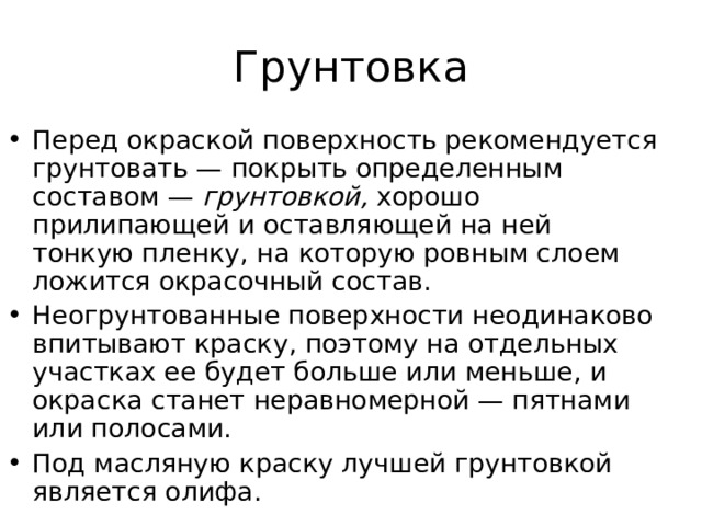 Перед окраской поверхность рекомендуется грунтовать — покрыть определенным составом — грунтовкой, хорошо прилипающей и оставляющей на ней тонкую пленку, на которую ровным слоем ложится окрасочный состав. Неогрунтованные поверхности неодинаково впитывают краску, поэтому на отдельных участках ее будет больше или меньше, и окраска станет неравномерной — пятнами или полосами. Под масляную краску лучшей грунтовкой является олифа. 