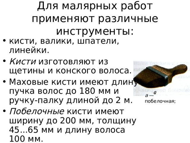 Для малярных работ применяют различные инструменты: кисти, валики, шпатели, линейки. Кисти изготовляют из щетины и конского волоса. Маховые кисти имеют длину пучка волос до 180 мм и ручку-палку длиной до 2 м. Побелочные кисти имеют ширину до 200 мм, толщину 45...65 мм и длину волоса 100 мм. а — побелочная; 