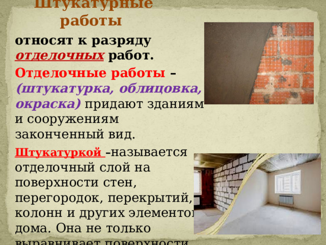 Штукатурные работы относят к разряду отделочных работ. Отделочные работы – (штукатурка, облицовка, окраска) придают зданиям и сооружениям законченный вид. Штукатуркой – называется отделочный слой на поверхности стен, перегородок, перекрытий, колонн и других элементов дома. Она не только выравнивает поверхности, но и придаёт им определенную форму и фактуру. 