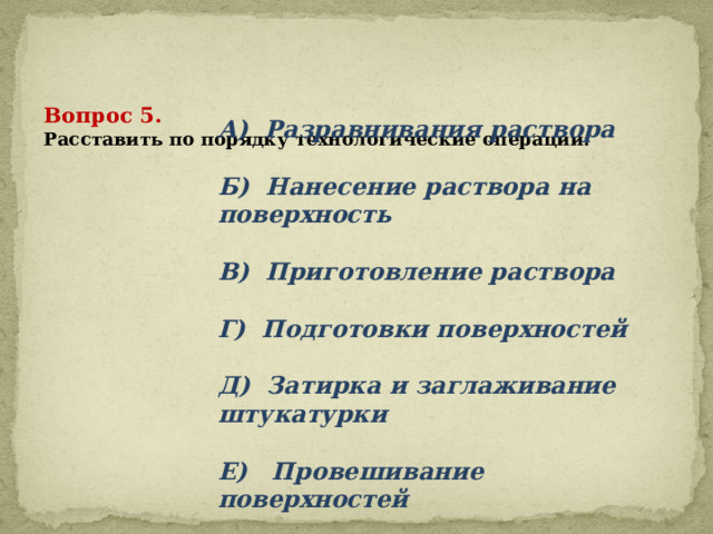      Вопрос 5.  Расставить по порядку технологические операции:   А) Разравнивания раствора  Б) Нанесение раствора на поверхность  В) Приготовление раствора  Г) Подготовки поверхностей  Д) Затирка и заглаживание штукатурки  Е) Провешивание поверхностей 