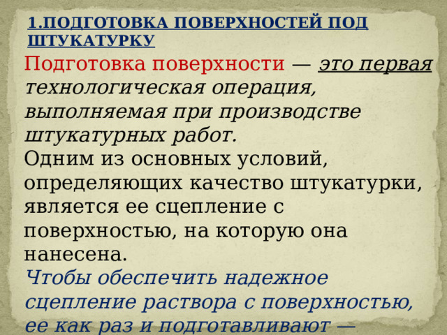 1.ПОДГОТОВКА ПОВЕРХНОСТЕЙ ПОД ШТУКАТУРКУ Подготовка поверхности — это первая технологическая операция, выполняемая при производстве штукатурных работ. Одним из основных условий, определяющих качество штукатурки, является ее сцепление с поверхностью, на которую она нанесена. Чтобы обеспечить надежное сцепление раствора с поверхностью, ее как раз и подготавливают —  придают шероховатость, очищают от пыли и загрязнений. 