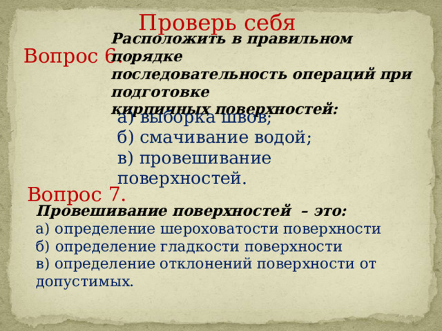 Проверь себя Расположить в правильном порядке последовательность операций при подготовке кирпичных поверхностей: Вопрос 6.     а) выборка швов; б) смачивание водой; в) провешивание поверхностей. Вопрос 7.     Провешивание поверхностей – это: а) определение шероховатости поверхности б) определение гладкости поверхности в) определение отклонений поверхности от допустимых. 